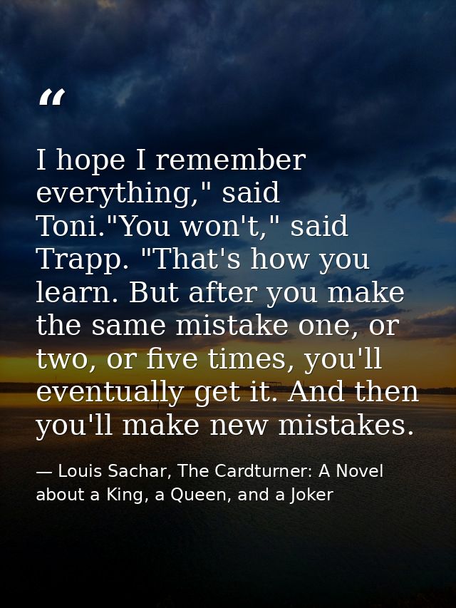 I hope I remember everything," said Toni."You won't," said Trapp. "That's how you learn. But after you make the same mis — Louis Sachar, The Cardturner: A Novel about a King, a Queen, and a Joker