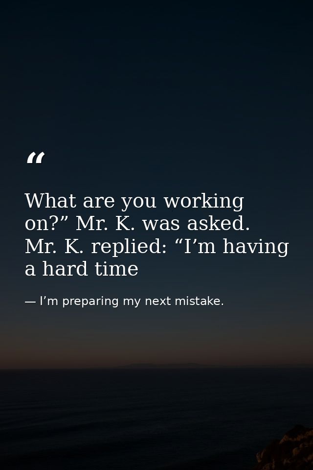What are you working on?” Mr. K. was asked. Mr. K. replied: “I’m having a hard time — I’m preparing my next mistake.