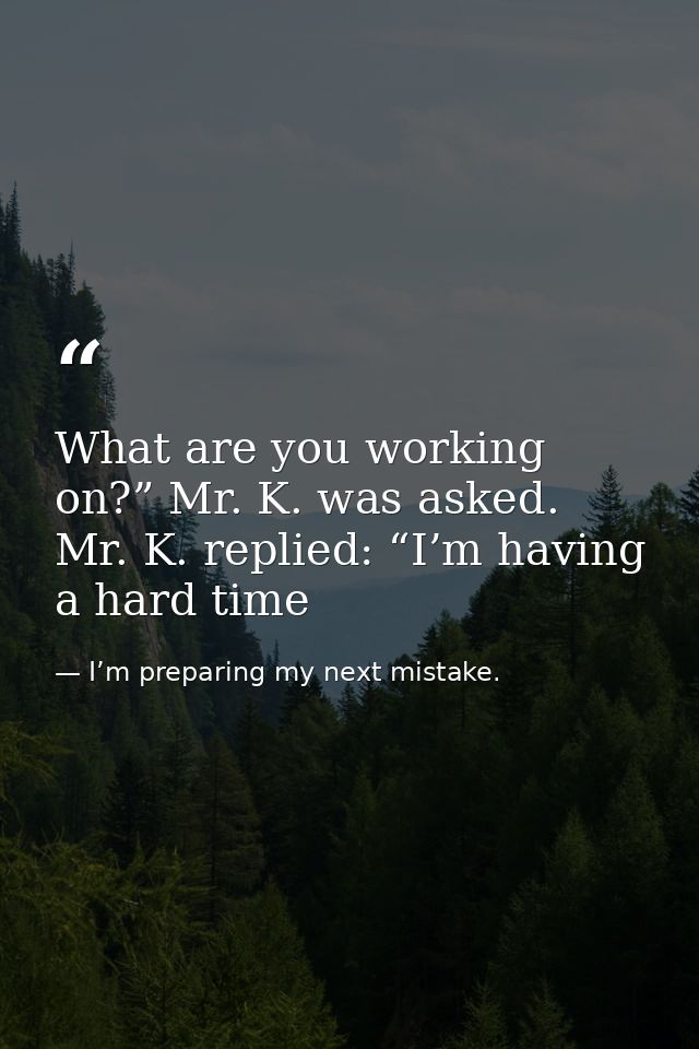 What are you working on?” Mr. K. was asked. Mr. K. replied: “I’m having a hard time — I’m preparing my next mistake.