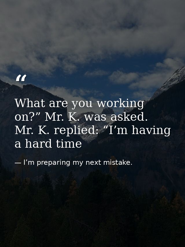 What are you working on?” Mr. K. was asked. Mr. K. replied: “I’m having a hard time — I’m preparing my next mistake.