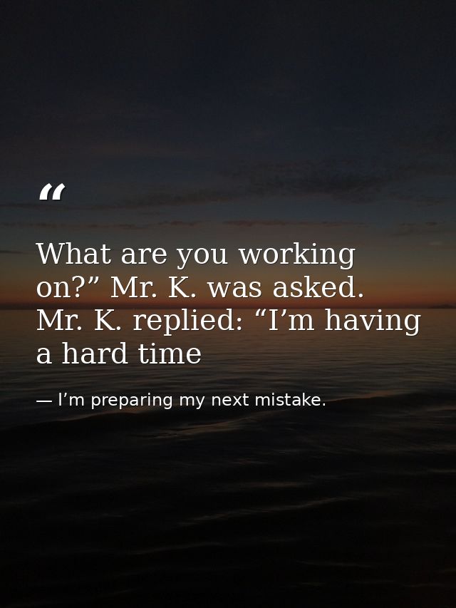 What are you working on?” Mr. K. was asked. Mr. K. replied: “I’m having a hard time — I’m preparing my next mistake.