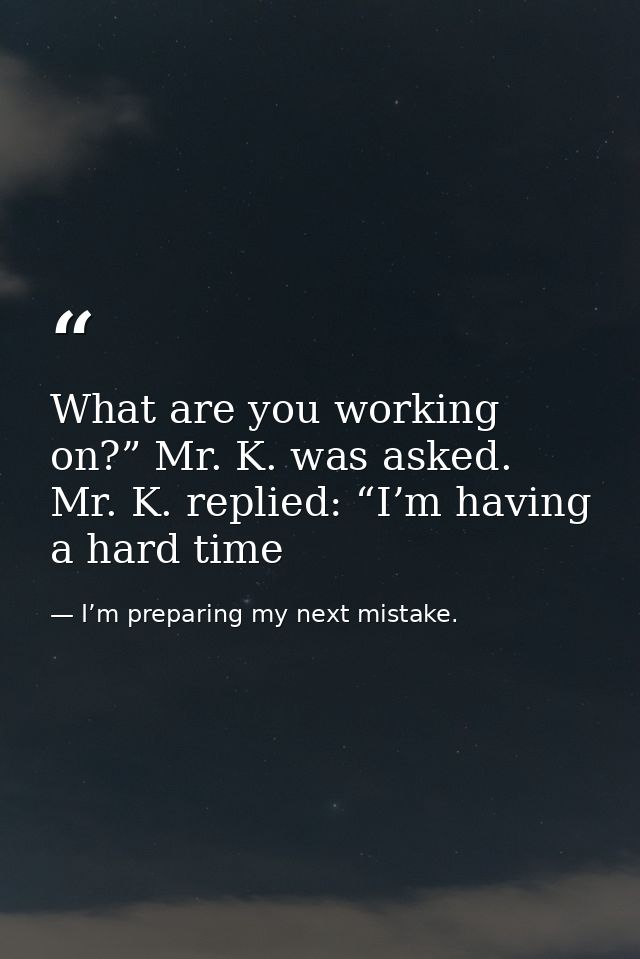 What are you working on?” Mr. K. was asked. Mr. K. replied: “I’m having a hard time — I’m preparing my next mistake.