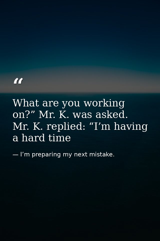 What are you working on?” Mr. K. was asked. Mr. K. replied: “I’m having a hard time — I’m preparing my next mistake.