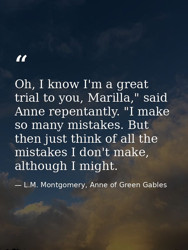 Oh, I know I'm a great trial to you, Marilla," said Anne repentantly. "I make so many mistakes. But then just think of a — L.M. Montgomery, Anne of Green Gables