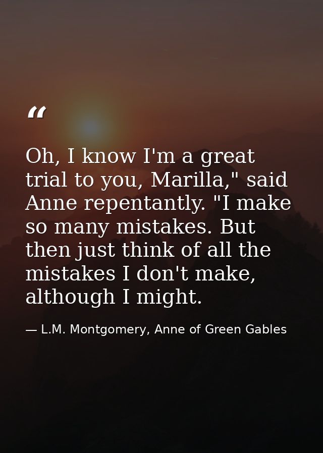 Oh, I know I'm a great trial to you, Marilla," said Anne repentantly. "I make so many mistakes. But then just think of a — L.M. Montgomery, Anne of Green Gables