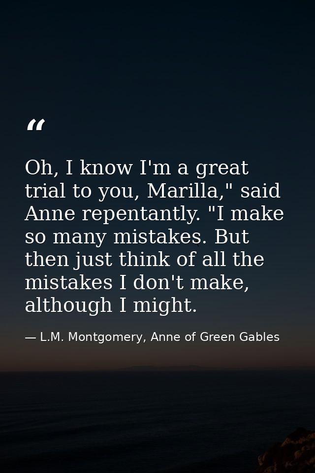 Oh, I know I'm a great trial to you, Marilla," said Anne repentantly. "I make so many mistakes. But then just think of a — L.M. Montgomery, Anne of Green Gables