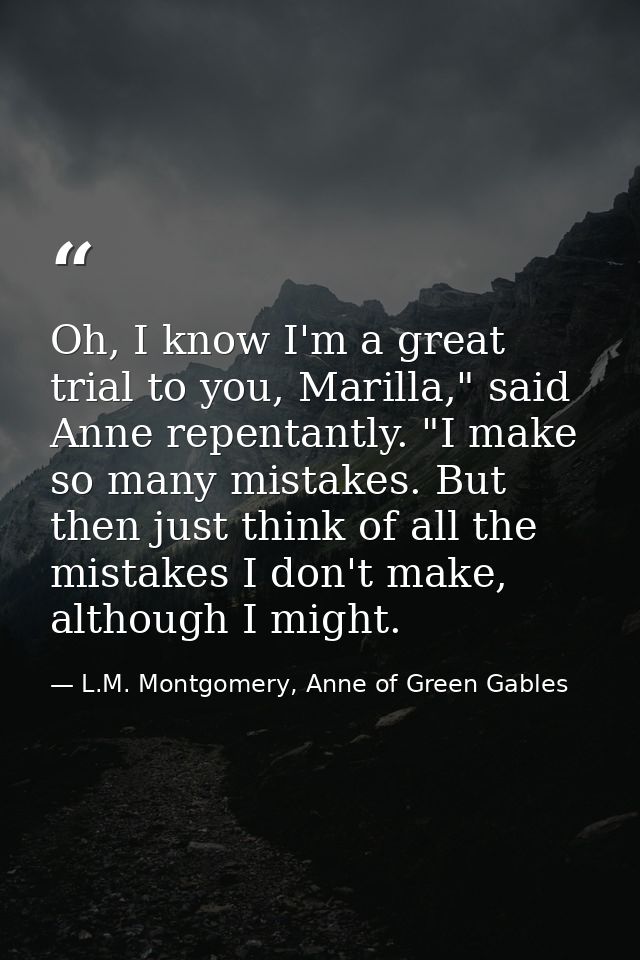 Oh, I know I'm a great trial to you, Marilla," said Anne repentantly. "I make so many mistakes. But then just think of a — L.M. Montgomery, Anne of Green Gables