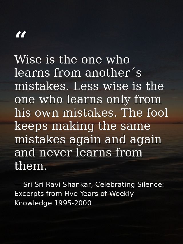 Wise is the one who learns from another´s mistakes. Less wise is the one who learns only from his own mistakes. The fool — Sri Sri Ravi Shankar, Celebrating Silence: Excerpts from Five Years of Weekly Knowledge 1995-2000