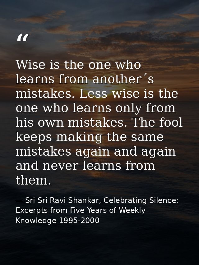 Wise is the one who learns from another´s mistakes. Less wise is the one who learns only from his own mistakes. The fool — Sri Sri Ravi Shankar, Celebrating Silence: Excerpts from Five Years of Weekly Knowledge 1995-2000