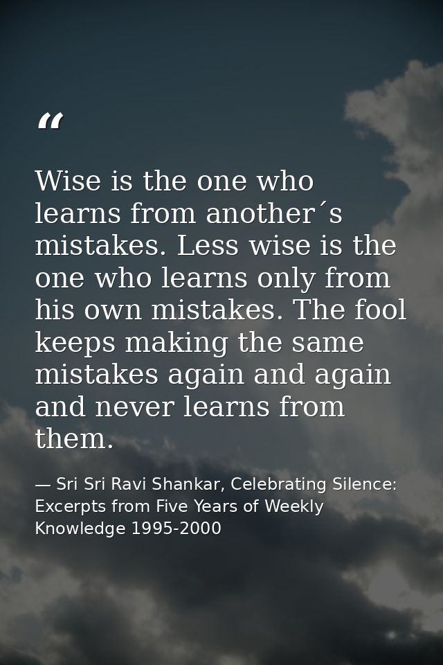 Wise is the one who learns from another´s mistakes. Less wise is the one who learns only from his own mistakes. The fool — Sri Sri Ravi Shankar, Celebrating Silence: Excerpts from Five Years of Weekly Knowledge 1995-2000
