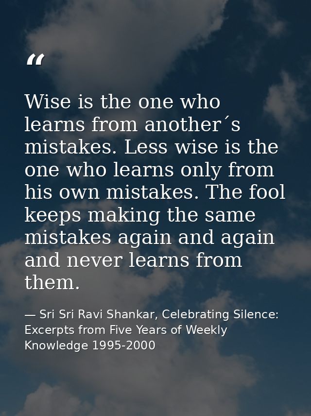 Wise is the one who learns from another´s mistakes. Less wise is the one who learns only from his own mistakes. The fool — Sri Sri Ravi Shankar, Celebrating Silence: Excerpts from Five Years of Weekly Knowledge 1995-2000