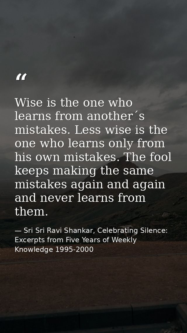 Wise is the one who learns from another´s mistakes. Less wise is the one who learns only from his own mistakes. The fool — Sri Sri Ravi Shankar, Celebrating Silence: Excerpts from Five Years of Weekly Knowledge 1995-2000