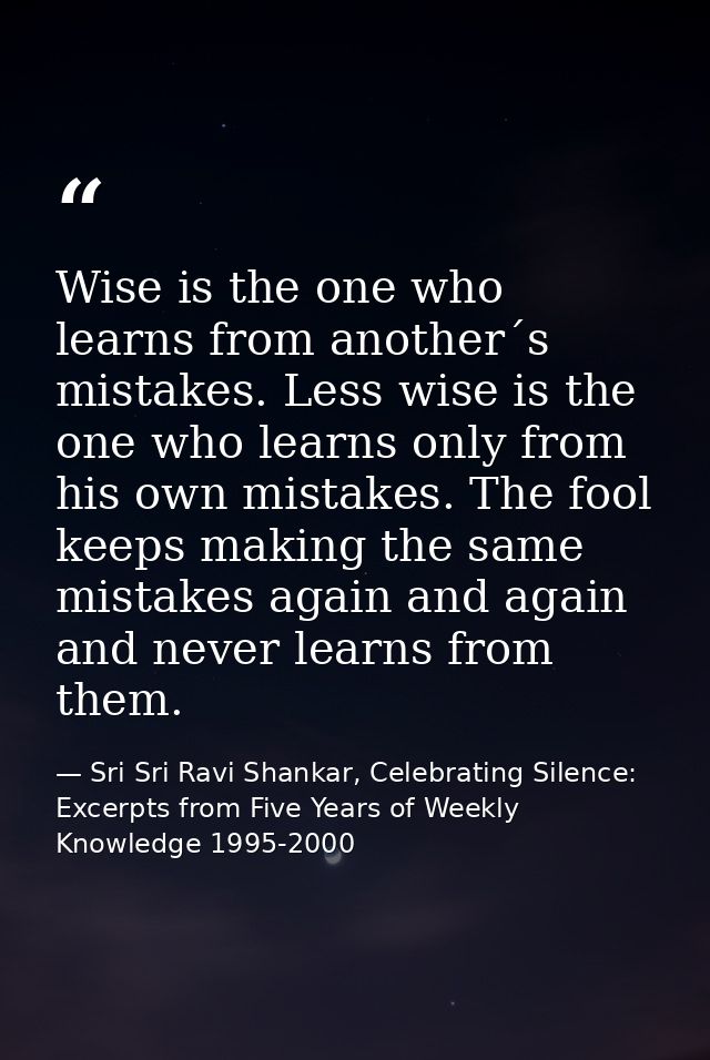 Wise is the one who learns from another´s mistakes. Less wise is the one who learns only from his own mistakes. The fool — Sri Sri Ravi Shankar, Celebrating Silence: Excerpts from Five Years of Weekly Knowledge 1995-2000