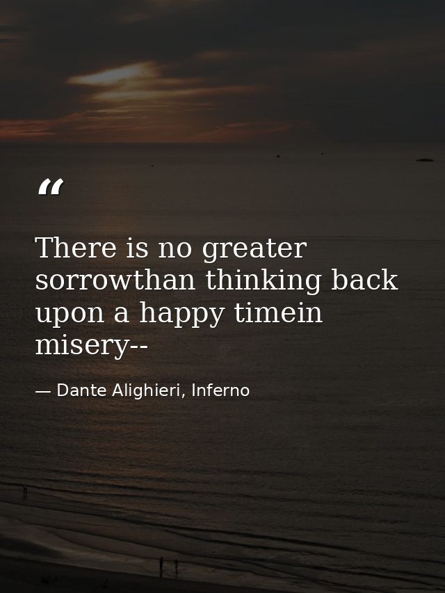There is no greater sorrowthan thinking back upon a happy timein misery-- — Dante Alighieri, Inferno