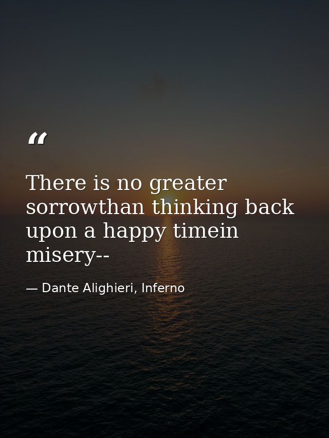 There is no greater sorrowthan thinking back upon a happy timein misery-- — Dante Alighieri, Inferno