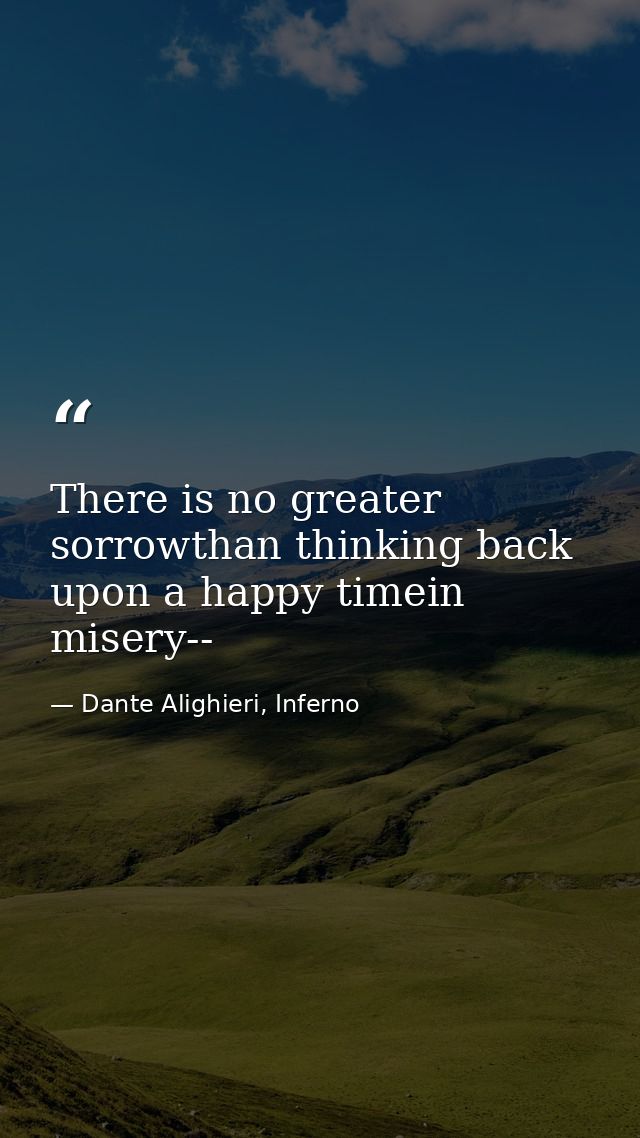 There is no greater sorrowthan thinking back upon a happy timein misery-- — Dante Alighieri, Inferno