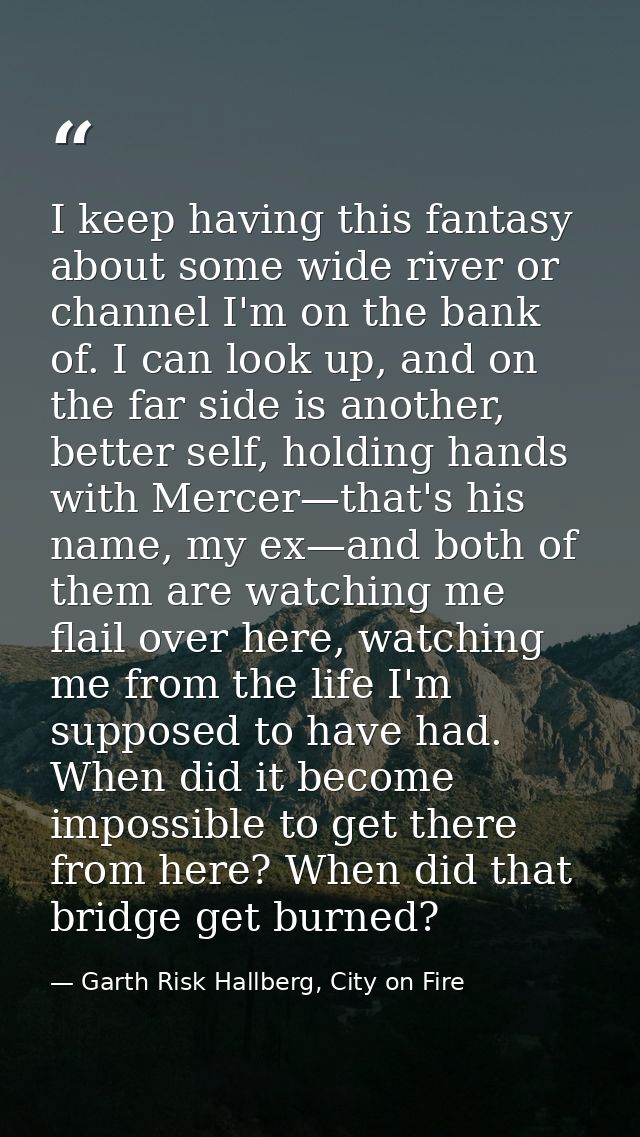 I keep having this fantasy about some wide river or channel I'm on the bank of. I can look up, and on the far side is an — Garth Risk Hallberg, City on Fire