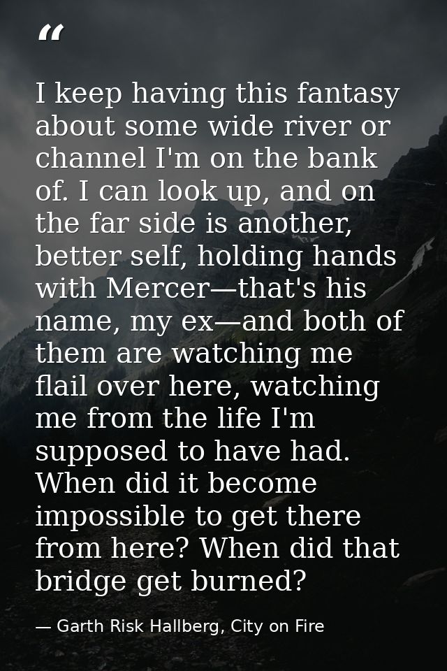 I keep having this fantasy about some wide river or channel I'm on the bank of. I can look up, and on the far side is an — Garth Risk Hallberg, City on Fire