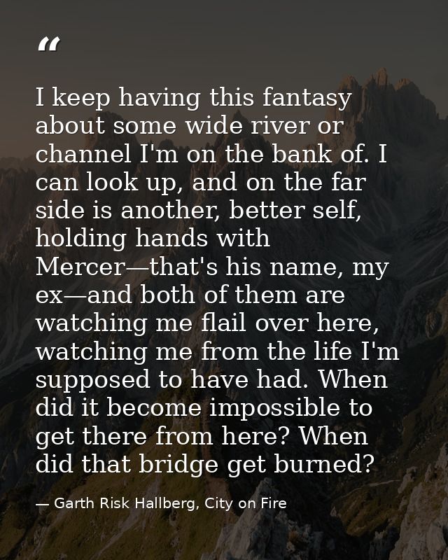 I keep having this fantasy about some wide river or channel I'm on the bank of. I can look up, and on the far side is an — Garth Risk Hallberg, City on Fire