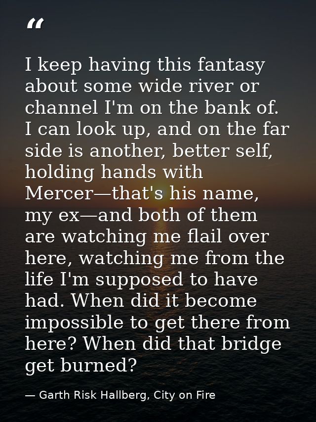I keep having this fantasy about some wide river or channel I'm on the bank of. I can look up, and on the far side is an — Garth Risk Hallberg, City on Fire