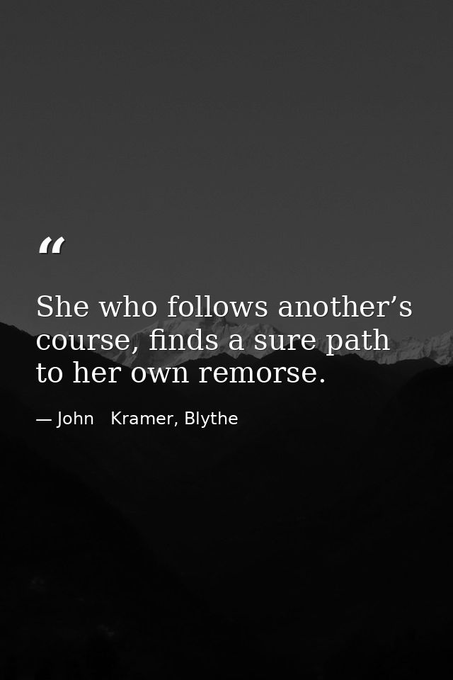 She who follows another’s course, finds a sure path to her own remorse. — John   Kramer, Blythe