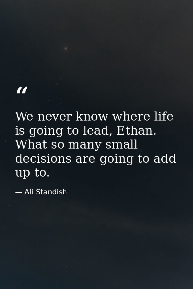 We never know where life is going to lead, Ethan. What so many small decisions are going to add up to. — Ali Standish