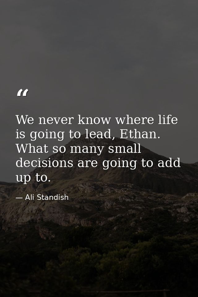 We never know where life is going to lead, Ethan. What so many small decisions are going to add up to. — Ali Standish