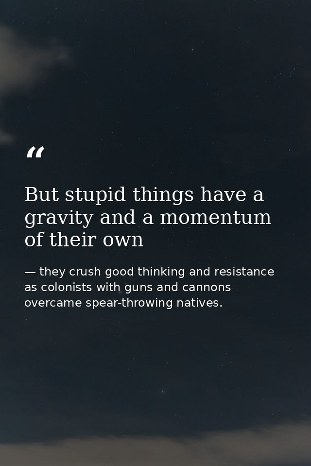 But stupid things have a gravity and a momentum of their own — they crush good thinking and resistance as colonists with guns and cannons overcame spear-throwing natives.