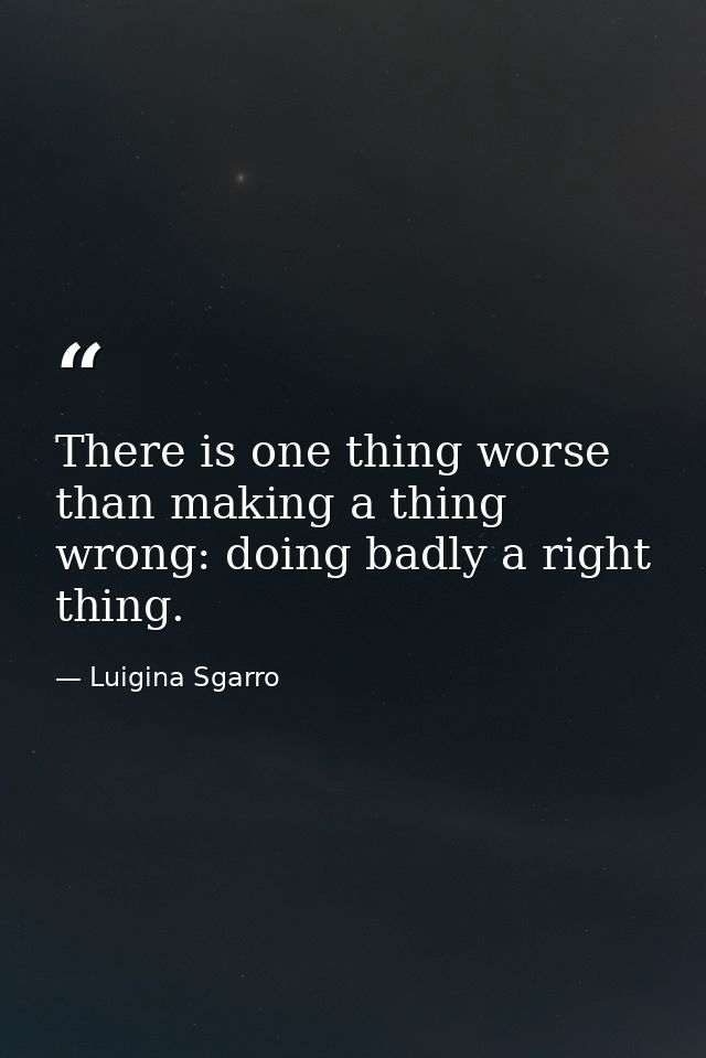 There is one thing worse than making a thing wrong: doing badly a right thing. — Luigina Sgarro