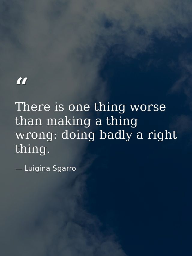 There is one thing worse than making a thing wrong: doing badly a right thing. — Luigina Sgarro