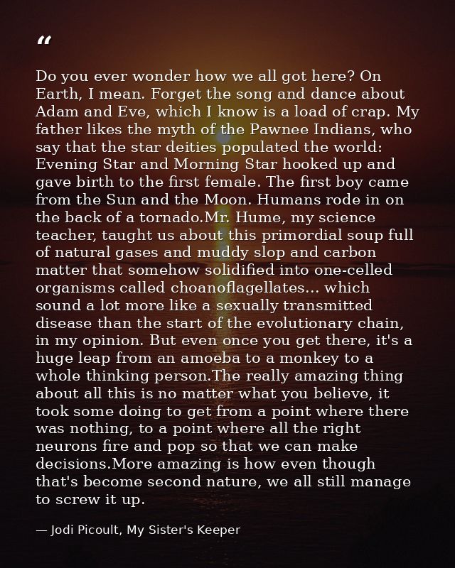 Do you ever wonder how we all got here? On Earth, I mean. Forget the song and dance about Adam and Eve, which I know is  — Jodi Picoult, My Sister's Keeper