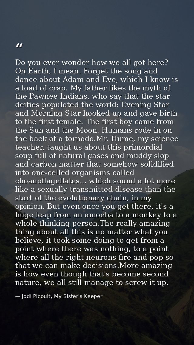 Do you ever wonder how we all got here? On Earth, I mean. Forget the song and dance about Adam and Eve, which I know is  — Jodi Picoult, My Sister's Keeper