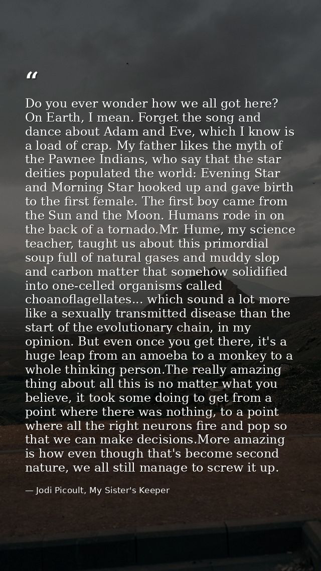 Do you ever wonder how we all got here? On Earth, I mean. Forget the song and dance about Adam and Eve, which I know is  — Jodi Picoult, My Sister's Keeper