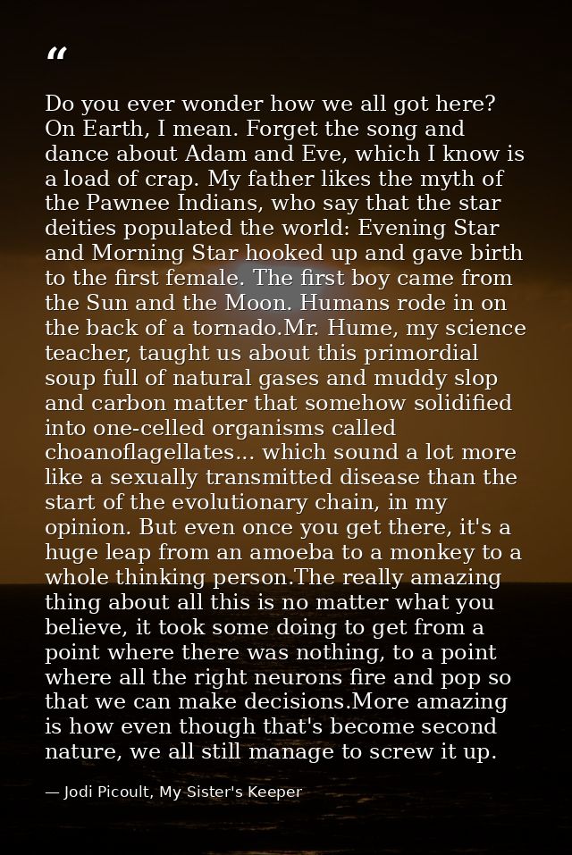 Do you ever wonder how we all got here? On Earth, I mean. Forget the song and dance about Adam and Eve, which I know is  — Jodi Picoult, My Sister's Keeper