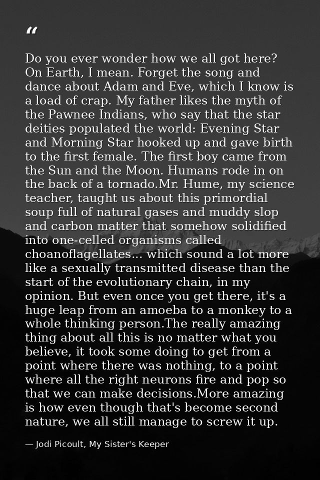 Do you ever wonder how we all got here? On Earth, I mean. Forget the song and dance about Adam and Eve, which I know is  — Jodi Picoult, My Sister's Keeper