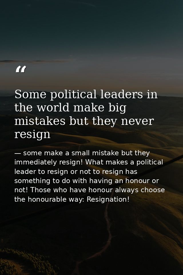 Some political leaders in the world make big mistakes but they never resign — some make a small mistake but they immediately resign! What makes a political leader to resign or not to resign has something to do with having an honour or not! Those who have honour always choose the honourable way: Resignation!