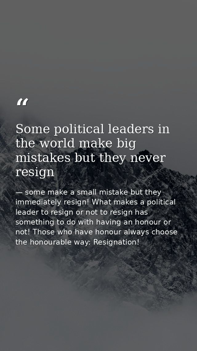 Some political leaders in the world make big mistakes but they never resign — some make a small mistake but they immediately resign! What makes a political leader to resign or not to resign has something to do with having an honour or not! Those who have honour always choose the honourable way: Resignation!