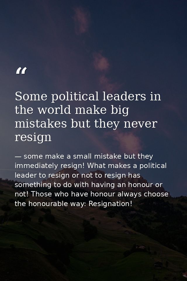 Some political leaders in the world make big mistakes but they never resign — some make a small mistake but they immediately resign! What makes a political leader to resign or not to resign has something to do with having an honour or not! Those who have honour always choose the honourable way: Resignation!