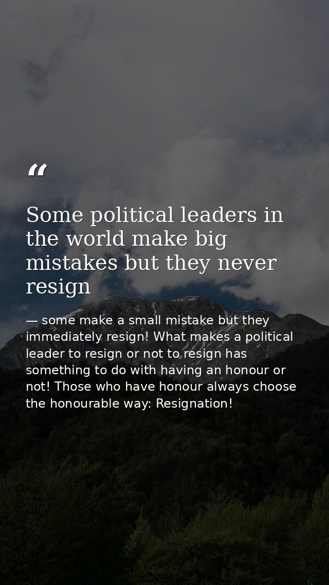 Some political leaders in the world make big mistakes but they never resign — some make a small mistake but they immediately resign! What makes a political leader to resign or not to resign has something to do with having an honour or not! Those who have honour always choose the honourable way: Resignation!