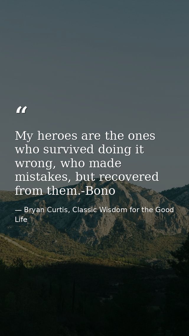My heroes are the ones who survived doing it wrong, who made mistakes, but recovered from them.-Bono — Bryan Curtis, Classic Wisdom for the Good Life