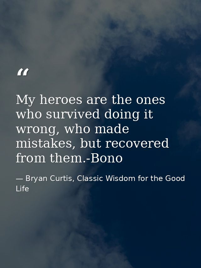 My heroes are the ones who survived doing it wrong, who made mistakes, but recovered from them.-Bono — Bryan Curtis, Classic Wisdom for the Good Life