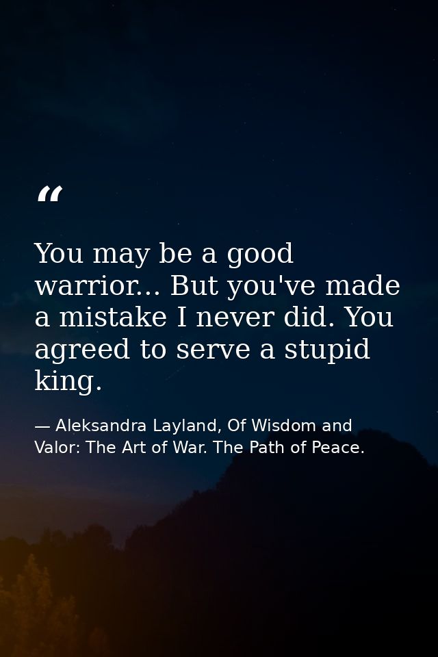 You may be a good warrior... But you've made a mistake I never did. You agreed to serve a stupid king. — Aleksandra Layland, Of Wisdom and Valor: The Art of War. The Path of Peace.
