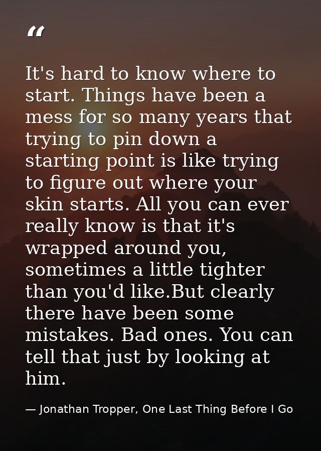 It's hard to know where to start. Things have been a mess for so many years that trying to pin down a starting point is  — Jonathan Tropper, One Last Thing Before I Go