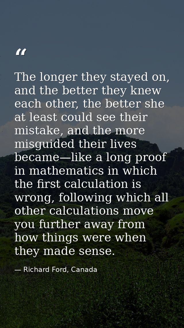 The longer they stayed on, and the better they knew each other, the better she at least could see their mistake, and the — Richard Ford, Canada