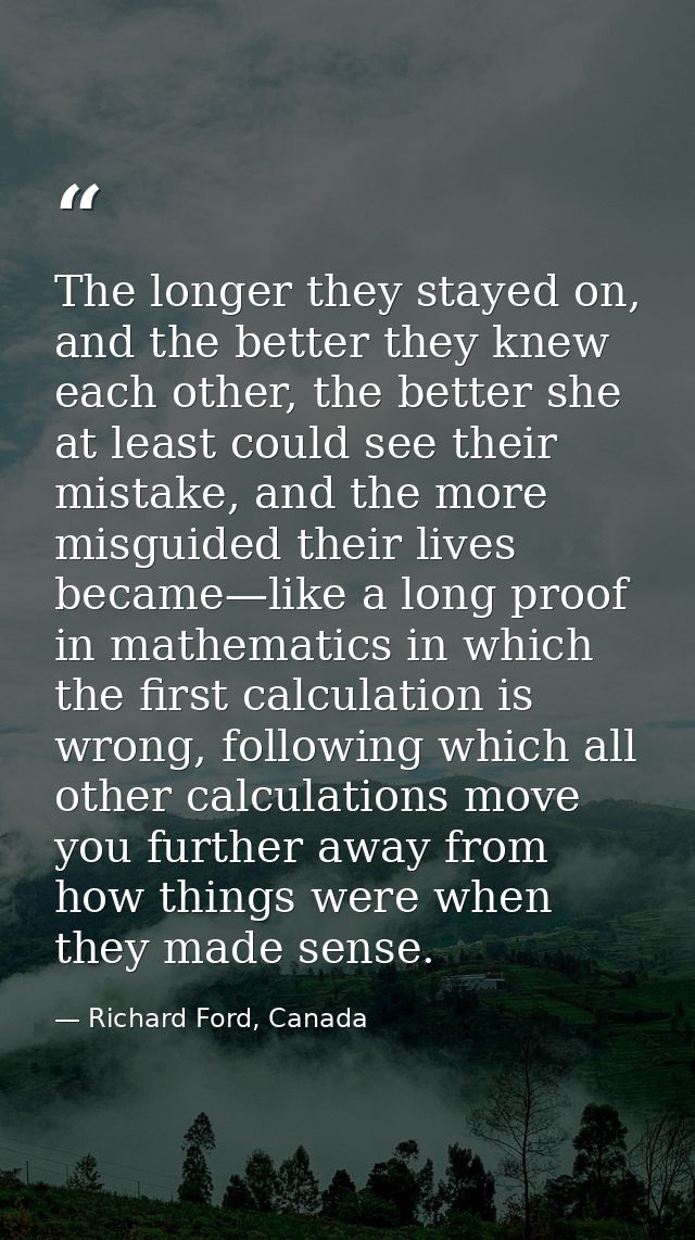 The longer they stayed on, and the better they knew each other, the better she at least could see their mistake, and the — Richard Ford, Canada