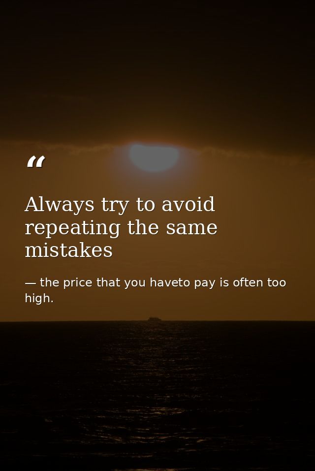 Always try to avoid repeating the same mistakes — the price that you haveto pay is often too high.