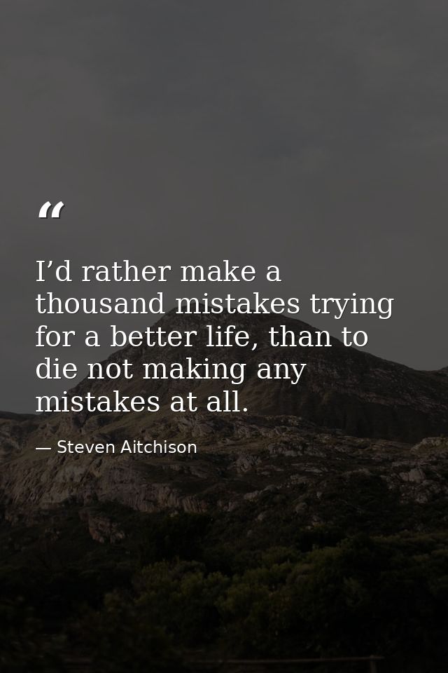 I’d rather make a thousand mistakes trying for a better life, than to die not making any mistakes at all. — Steven Aitchison
