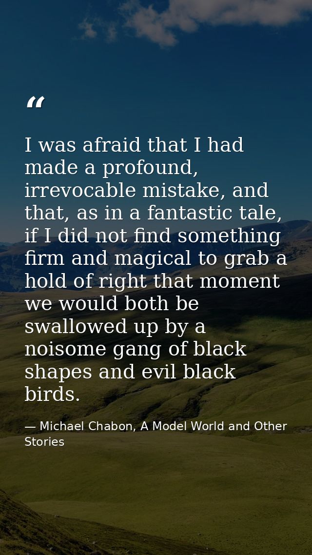 I was afraid that I had made a profound, irrevocable mistake, and that, as in a fantastic tale, if I did not find someth — Michael Chabon, A Model World and Other Stories