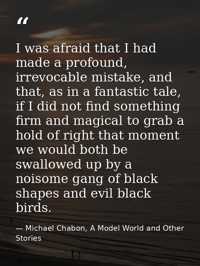I was afraid that I had made a profound, irrevocable mistake, and that, as in a fantastic tale, if I did not find someth — Michael Chabon, A Model World and Other Stories