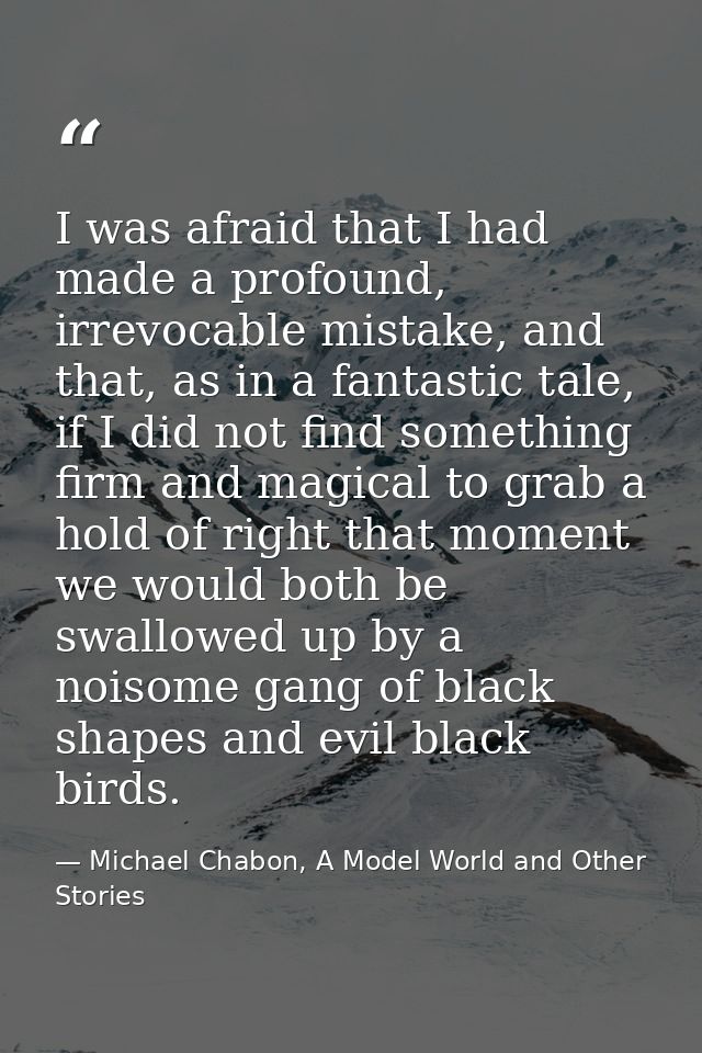 I was afraid that I had made a profound, irrevocable mistake, and that, as in a fantastic tale, if I did not find someth — Michael Chabon, A Model World and Other Stories